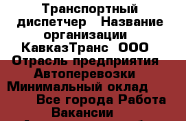 Транспортный диспетчер › Название организации ­ КавказТранс, ООО › Отрасль предприятия ­ Автоперевозки › Минимальный оклад ­ 15 000 - Все города Работа » Вакансии   . Архангельская обл.,Северодвинск г.